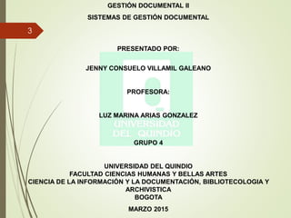 GESTIÓN DOCUMENTAL II
SISTEMAS DE GESTIÓN DOCUMENTAL
PRESENTADO POR:
JENNY CONSUELO VILLAMIL GALEANO
PROFESORA:
LUZ MARINA ARIAS GONZALEZ
GRUPO 4
UNIVERSIDAD DEL QUINDIO
FACULTAD CIENCIAS HUMANAS Y BELLAS ARTES
CIENCIA DE LA INFORMACIÓN Y LA DOCUMENTACIÓN, BIBLIOTECOLOGIA Y
ARCHIVISTICA
BOGOTA
MARZO 2015
3
 