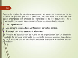 Dentro del equipo de trabajo se encuentran las personas encargadas de los
archivos de gestión que son 3 personas, también están los auxiliares que
están encargados del proceso de digitalización de los documentos de la
organización los cuales están desempeñando las siguientes funciones:
Dos Digitalizadores.
Una persona encargada de verificación y control de calidad.
Tres personas en el proceso de alistamiento.
El Proceso de digitalización es nuevo en la organización con un excelente
resultado, la persona encargada me comento algunos aspectos importantes
sobre el sistema que se esta implementando. Comparto a continuación sus
respuestas:
30
 