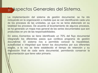 1. Aspectos Generales del Sistema.
La implementación del sistema de gestión documental, se ha ido
incluyendo en la organización a medida que se van identificando cada uno
de los procesos de las unidades, ya que no se tenia elaborado en su
totalidad los procesos. De acuerdo al levantamiento de algunos procesos,
se ha generado un mapa mas general de las series documentales que son
producidas en pro de las responsabilidades.
En estos momentos se tiene identificado un 70% del flujo documental
integrando los diferentes pasos que conlleva programa de gestión
documental. El sistema nos a permitido conocer la trazabilidad,
autenticidad e integridad que tienen los documentos por sus diferentes
etapas, a la vez se tiene establecido el tiempo de retención y su
disposición final de cada serie documental, permitiendo conservar la
documentación que tiene valor primario.
31
 