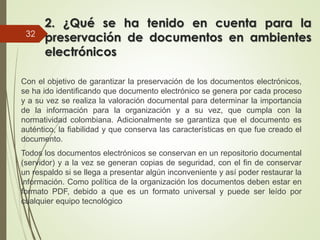 2. ¿Qué se ha tenido en cuenta para la
preservación de documentos en ambientes
electrónicos
Con el objetivo de garantizar la preservación de los documentos electrónicos,
se ha ido identificando que documento electrónico se genera por cada proceso
y a su vez se realiza la valoración documental para determinar la importancia
de la información para la organización y a su vez, que cumpla con la
normatividad colombiana. Adicionalmente se garantiza que el documento es
auténtico, la fiabilidad y que conserva las características en que fue creado el
documento.
Todos los documentos electrónicos se conservan en un repositorio documental
(servidor) y a la vez se generan copias de seguridad, con el fin de conservar
un respaldo si se llega a presentar algún inconveniente y así poder restaurar la
información. Como política de la organización los documentos deben estar en
formato PDF, debido a que es un formato universal y puede ser leído por
cualquier equipo tecnológico
32
 