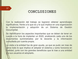 CONCLUSIONES
Con la realización del trabajo se lograron obtener aprendizajes
significativos, frente a lo que es y lo que implica en una organización
la implementación y adopción de un Sistema de Gestión
Documental.
Se identificaron los aspectos importantes que se deben de tener en
cuenta a la hora de implantar un SGD, analizando cada uno de los
documentos suministrados por la docente y la información
consultada por cuenta propia.
La visita a la entidad fue de gran ayuda, ya que se pudo ver mas de
cerca todo lo que implica el adoptar el sistema y como funciona en
realidad, junto con los grandes beneficios que le trae a una entidad
y a sus usuarios el adoptarlo.
37
 