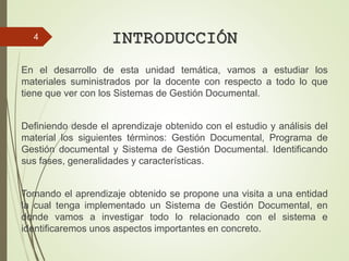 INTRODUCCIÓN
En el desarrollo de esta unidad temática, vamos a estudiar los
materiales suministrados por la docente con respecto a todo lo que
tiene que ver con los Sistemas de Gestión Documental.
Definiendo desde el aprendizaje obtenido con el estudio y análisis del
material los siguientes términos: Gestión Documental, Programa de
Gestión documental y Sistema de Gestión Documental. Identificando
sus fases, generalidades y características.
Tomando el aprendizaje obtenido se propone una visita a una entidad
la cual tenga implementado un Sistema de Gestión Documental, en
donde vamos a investigar todo lo relacionado con el sistema e
identificaremos unos aspectos importantes en concreto.
4
 