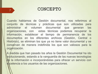 CONCEPTO
Cuando hablamos de Gestión documental, nos referimos al
conjunto de técnicas y prácticas que son utilizadas para
administrar el volumen documental que generan las
organizaciones, con estas técnicas podemos recuperar la
información, establecer el tiempo de permanencia de los
documentos en los diferentes archivos (Gestión, Central o
Histórico), se eliminan los que ya no tiene valor documental y se
conservan de manera indefinida los que son valiosos para la
organización.
A medida que han pasado los años la Gestión Documental ha ido
evolucionando, estando a la vanguardia de las nuevas tecnologías
de la información e incorporándolas para ofrecer un servicio con
excelencia a los usuarios de las organizaciones.
7
 