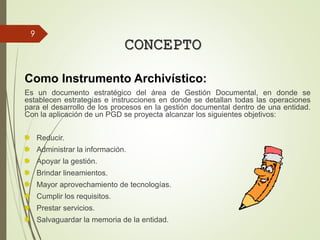 CONCEPTO
Como Instrumento Archivístico:
Es un documento estratégico del área de Gestión Documental, en donde se
establecen estrategias e instrucciones en donde se detallan todas las operaciones
para el desarrollo de los procesos en la gestión documental dentro de una entidad.
Con la aplicación de un PGD se proyecta alcanzar los siguientes objetivos:
Reducir.
Administrar la información.
Apoyar la gestión.
Brindar lineamientos.
Mayor aprovechamiento de tecnologías.
Cumplir los requisitos.
Prestar servicios.
Salvaguardar la memoria de la entidad.
9
 