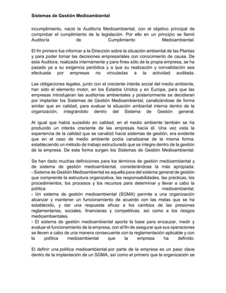 Sistemas de Gestión Medioambiental
incumplimiento, nació la Auditoría Medioambiental, con el objetivo principal de
comprobar el cumplimiento de la legislación. Por ello en un principio se llamó
Auditoría de Cumplimiento Medioambiental.
El fin primero fue informar a la Dirección sobre la situación ambiental de las Plantas
y para poder tomar las decisiones empresariales con conocimiento de causa. De
esta Auditora, realizada internamente y para fines sólo de la propia empresa, se ha
pasado ya a su exigencia periódica y a que su realización y convalidación sea
efectuada por empresas no vinculadas a la actividad auditada.
Las obligaciones legales, junto con el creciente interés social del medio ambiente,
han sido el elemento motor, en los Estados Unidos y en Europa, para que las
empresas introdujeran las auditorías ambientales y posteriormente se decidieran
por implantar los Sistemas de Gestión Medioambiental, canalizándose de forma
similar que en calidad, para evaluar la situación ambiental interna dentro de la
organización, integrándolo dentro del Sistema de Gestión general.
Al igual que había sucedido en calidad, en el medio ambiente también se ha
producido un interés creciente de las empresas hacía él. Una vez vista la
experiencia de la calidad que se canalizó hacia sistemas de gestión, era evidente
que en el caso de medio ambiente podía canalizarse de la misma forma,
estableciendo un método de trabajo estructurado que se integre dentro de la gestión
de la empresa. De esta forma surgen los Sistemas de Gestión Medioambiental.
Se han dado muchas definiciones para los términos de gestión medioambiental y
de sistema de gestión medioambiental, considerándose la más apropiada:
- Sistema de Gestión Medioambiental es aquella para del sistema general de gestión
que comprende la estructura organizativa, las responsabilidades, las prácticas, los
procedimientos, los procesos y los recursos para determinar y llevar a cabo la
política medioambiental.
- Un sistema de gestión medioambiental (SGMA) permite a una organización
alcanzar y mantener un funcionamiento de acuerdo con las metas que se ha
establecido, y dar una respuesta eficaz a los cambios de las presiones
reglamentarias, sociales, financieras y competitivas, así como a los riesgos
medioambientales.
- El sistema de gestión medioambiental aporta la base para encauzar, medir y
evaluar el funcionamiento de la empresa, con el fin de asegurar que sus operaciones
se lleven a cabo de una manera consecuente con la reglamentación aplicable y con
la política medioambiental que la empresa ha definido.
El definir una política medioambiental por parte de la empresa es un paso clave
dentro de la implantación de un SGMA, así como el primero que la organización se
 