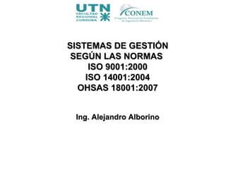 SISTEMAS DE GESTIÓNSISTEMAS DE GESTIÓN
SEGÚN LAS NORMASSEGÚN LAS NORMAS
ISO 9001:2000ISO 9001:2000
ISO 14001:2004ISO 14001:2004
OHSAS 18001:2007OHSAS 18001:2007
Ing. Alejandro AlborinoIng. Alejandro Alborino
 