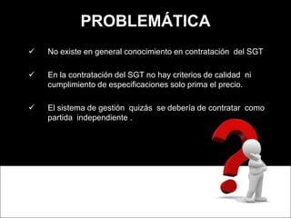 PROBLEMÁTICA
 No existe en general conocimiento en contratación del SGT
 En la contratación del SGT no hay criterios de ...