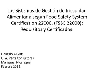 Los Sistemas de Gestión de Inocuidad
Alimentaria según Food Safety System
Certification 22000. (FSSC 22000):
Requisitos y Certificados.
Gonzalo A Pertz
G. A. Pertz Consultores
Managua, Nicaragua
Febrero 2015
 