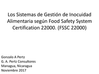 Los Sistemas de Gestión de Inocuidad
Alimentaria según Food Safety System
Certification 22000. (FSSC 22000)
Gonzalo A Pertz
G. A. Pertz Consultores
Managua, Nicaragua
Noviembre 2017
 