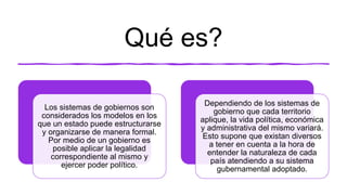 Qué es?
Los sistemas de gobiernos son
considerados los modelos en los
que un estado puede estructurarse
y organizarse de manera formal.
Por medio de un gobierno es
posible aplicar la legalidad
correspondiente al mismo y
ejercer poder político.
Dependiendo de los sistemas de
gobierno que cada territorio
aplique, la vida política, económica
y administrativa del mismo variará.
Esto supone que existan diversos
a tener en cuenta a la hora de
entender la naturaleza de cada
país atendiendo a su sistema
gubernamental adoptado.
 