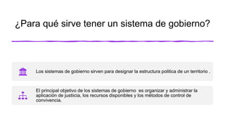 ¿Para qué sirve tener un sistema de gobierno?
Los sistemas de gobierno sirven para designar la estructura politica de un territorio .
El principal objetivo de los sistemas de gobierno es organizar y administrar la
aplicación de justiicia, los recursos disponibles y los métodos de control de
convivencia.
 