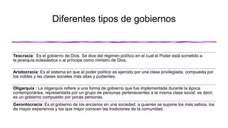 Diferentes tipos de gobiernos
Teocracia: Es el gobierno de Dios. Se dice del régimen político en el cual el Poder está sometido a
la jerarquía eclesiástica o al príncipe como ministro de Dios.
Aristocracia: Es el sistema en que el poder político es ejercido por una clase privilegiada, compuesta por
los nobles y las clases sociales más altas y pudientes.
Oligarquía : La oligarquía refiere a una forma de gobierno que fue implementada durante la época
contemporánea, representada por un grupo de personas pertenecientes a la misma clase social, es decir,
es un gobierno compuesto por pocas personas.
Gerontocracia: Es el gobierno de los ancianos en una sociedad, a quienes se supone los más sabios, los
de mayor experiencia y los que mejor conocen las tradiciones de la comunidad.
 