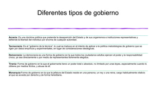 Diferentes tipos de gobierno
Acracia: Es una doctrina política que pretende la desaparición del Estado y de sus organismos e instituciones representativas y
defiende la libertad del individuo por encima de cualquier autoridad.
Tecnocracia: Es el “gobierno de la técnica”, lo cual se traduce en el intento de aplicar a la política metodologías de gobierno que se
rigen por datos empíricos y experimentales, en lugar de consideraciones ideológicas.
Democracia: La democracia es una forma de gobierno en la que todos los ciudadanos adultos ejercen el poder y la responsabilidad
cívica, ya sea directamente o por medio de representantes libremente elegidos.
Tiranía: Forma de gobierno en la que el gobernante tiene un poder total o absoluto, no limitado por unas leyes, especialmente cuando lo
obtiene por medios ilícitos, y abusa de él.
Monarquía:Forma de gobierno en la que la jefatura del Estado reside en una persona, un rey o una reina, cargo habitualmente vitalicio
al que se accede por derecho y de forma hereditaria.
 