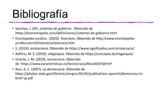 Bibliografía
• Sanchez, J. (SF). sistemas de gobierno . Obtenido de
https://economipedia.com/definiciones/sistemas-de-gobierno.html
• Enciclopedia Juridica . (2020). Teocracia. Obtenido de http://www.enciclopedia-
juridica.com/d/teocracia/teocracia.htm
• S. (2019). aristocracia. Obtenido de https://www.significados.com/aristocracia/
• Raffino, M. E. (2019). oiligarquia. Obtenido de https://concepto.de/oligarquia/
• Uriarte, J. M. (2019). tecnocracia. Obtenido
de https://www.caracteristicas.co/tecnocracia/#ixzz6OVrQFlmP
• Ruiz, A. C. (2007). La democracia. Obtenido de
https://photos.state.gov/libraries/amgov/30145/publications-spanish/democracy-in-
brief-sp.pdf
 
