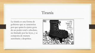 Tiranía
La tiranía es una forma de
gobierno que se caracteriza
por que quien lo ejerce goza
de un poder total o absoluto,
no limitado por las leyes, y se
comporta de manera
autoritaria y despótica.
 
