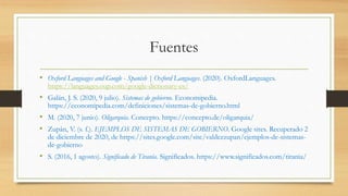 Fuentes
• Oxford Languages and Google - Spanish | Oxford Languages. (2020). OxfordLanguages.
https://languages.oup.com/google-dictionary-es/
• Galán, J. S. (2020, 9 julio). Sistemas de gobierno. Economipedia.
https://economipedia.com/definiciones/sistemas-de-gobierno.html
• M. (2020, 7 junio). Oligarquía. Concepto. https://concepto.de/oligarquia/
• Zupán, V. (s. f.). EJEMPLOS DE SISTEMAS DE GOBIERNO. Google sites. Recuperado 2
de diciembre de 2020, de https://sites.google.com/site/valdezzupan/ejemplos-de-sistemas-
de-gobierno
• S. (2016, 1 agosto). Significado de Tiranía. Significados. https://www.significados.com/tirania/
 