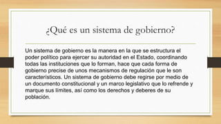 ¿Qué es un sistema de gobierno?
Un sistema de gobierno es la manera en la que se estructura el
poder político para ejercer su autoridad en el Estado, coordinando
todas las instituciones que lo forman, hace que cada forma de
gobierno precise de unos mecanismos de regulación que le son
característicos. Un sistema de gobierno debe regirse por medio de
un documento constitucional y un marco legislativo que lo refrende y
marque sus límites, así como los derechos y deberes de su
población.
 
