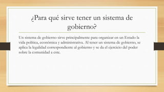 ¿Para qué sirve tener un sistema de
gobierno?
Un sistema de gobierno sirve principalmente para organizar en un Estado la
vida política, económica y administrativa. Al tener un sistema de gobierno, se
aplica la legalidad correspondiente al gobierno y se da el ejercicio del poder
sobre la comunidad a este.
 