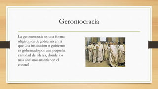 Gerontocracia
La gerontocracia es una forma
oligárquica de gobierno en la
que una institución o gobierno
es gobernado por una pequeña
cantidad de líderes, donde los
más ancianos mantienen el
control
 