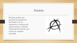 Acracia
Doctrina política que
pretende la desaparición
del Estado y de sus
organismos e instituciones
representativas y defiende
la libertad del individuo por
encima de cualquier
autoridad.
 