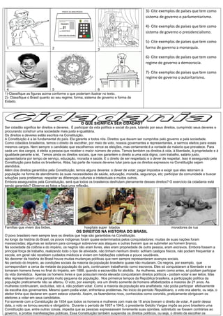1 2 3
4 5 6
1)-Classifique as figuras acima conforme o que poderiam ilustrar no texto.
2)- Classifique o Brasil quanto ao seu regime, forma, sistema de governo e forma de
Estado.
3)- Cite exemplos de países que tem como
sistema de governo o parlamentarismo.
4)- Cite exemplos de países que tem como
sistema de governo o presidencialismo.
5)- Cite exemplos de países que tem como
forma de governo a monarquia.
6)- Cite exemplos de países que tem como
regime de governo a democracia.
7)- Cite exemplos de países que tem como
regime de governo o autoritarismo.
O QUE SIGNIFICA SER CIDADÃO?
Ser cidadão significa ter direitos e deveres. É participar da vida política e social do país, lutando por seus direitos, cumprindo seus deveres e
procurando construir uma sociedade mais justa e igualitária.
Os direitos e deveres estão escritos na Constituição.
A Constituição é a lei fundamental do país. Ela garante a todos nós. Direitos que devem ser cumpridos pelo governo e pela sociedade.
Como cidadãos brasileiros, temos o direito de escolher, por meio de voto, nossos governantes e representantes, e sermos eleitos para esses
mesmos cargos. Nem sempre o candidato que escolhemos vence as eleições, mas certamente é a vontade da maioria que prevalece. Para
cada um dos cargos, é eleita a pessoa que receber o maior número de votos. Temos também os direitos à vida, à liberdade, à propriedade e à
igualdade perante a lei. Temos ainda os direitos sociais, que nos garantem o direito a uma vida digna, com trabalho, salário justo,
aposentadoria por tempo de serviço, educação, moradia e saúde. E o direito de ser respeitado e o dever de respeitar. Isso é assegurado pela
Constituição para todos os brasileiros. Aliás, faz parte de nossos deveres lutar para que os direitos expressos na Constituição sejam
atendidos.
Além dos direitos garantidos pela Constituição, temos alguns deveres: o dever de votar; pagar impostos e exigir que eles retornem à
população na forma de atendimento às suas necessidades de saúde, educação, moradia, segurança, etc; participar da comunidade e buscar
soluções para problemas; respeitar as diferenças culturais e intelectuais e muitos outros.
Embora assegurados pela Constituição, será que todos os brasileiros desfrutam plenamente desses direitos? O exercício da cidadania está
sendo garantido? Observe as fotos e faça uma reflexão.
Famílias que vivem dos lixões, hospitais super lotados moradores de rua
OS DIREITOS NA HISTORIA DO BRASIL
O povo brasileiro nem sempre teve os direitos que hoje são garantidos na Constituição.
Ao longo da história do Brasil, os povos indígenas foram quase exterminados pelos conquistadores: muitas de suas nações foram
massacradas; algumas se isolaram para conseguir sobreviver aos ataques e outras tiveram que se submeter ao homem branco.
Na sociedade da colônia e do império, os negros não eram livres, eles eram propriedade de outra pessoa, eram escravos. Embora fossem a
principal força de trabalho, realizando todo o tipo de atividade, não tinham nenhum direito: sofriam castigos físicos, não podiam frequentar a
escola, em geral não recebiam cuidados médicos e viviam em habitações coletivas e pouco saudáveis.
No decorrer da história do Brasil houve muitas mudanças políticas que nem sempre representaram avanços sociais.
No período do Império, as condições sociais da maioria da população brasileira quase não mudaram. Os negros, por exemplo, que
correspondiam a cerca da metade da população do país, continuaram trabalhando como escravos. Eles só conquistaram a liberdade e se
tornaram homens livres no final do Império, em 1888, quando a escravidão foi abolida. As mulheres, assim como antes, só podiam participar
da vida doméstica. Apenas os homens livres e que possuíam renda elevada conquistaram direitos políticos - podiam votar e ser leitos. Mas
eles representavam uma parcela muito pequena da população. Nos primeiros tempos da República brasileira, a participação política da
população praticamente não se alterou. O voto, por exemplo, era um direito somente de homens alfabetizados e maiores de 21 anos. As
mulheres continuaram, excluídas, isto é, não podiam votar. Como a maioria da população era analfabeta, não podia participar efetivamente
da escolha dos governantes. Mesmo quem podia votar, enfrentava problemas. No início do período Republicano, o voto era aberto, ou seja, o
eleitor tinha que declarar em quem estava votando. Assim, os fazendeiros ricos, conhecidos como coronéis, praticamente obrigavam os
eleitores a votar em seus candidatos.
Foi somente com a Constituição de 1934 que todos os homens e mulheres com mais de 18 anos tiveram o direito de votar. A partir dessa
data, o voto se tornou secreto e obrigatório. Durante o período de 1937 e 1945, o presidente Getúlio Vargas impôs ao povo brasileiro uma
Constituição que, entre outras coisas, impedia que as pessoas expressassem livremente suas opiniões, sobretudo se fossem contrárias ao
governo, e proibia manifestações públicas. Essa Constituição também suspendia os direitos políticos, ou seja, o direito de escolher os
 