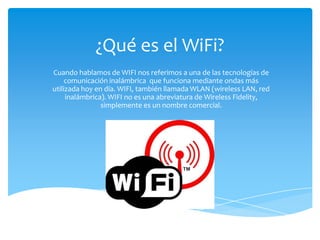 ¿Qué es el WiFi?
Cuando hablamos de WIFI nos referimos a una de las tecnologías de
     comunicación inalámbrica que funciona mediante ondas más
utilizada hoy en día. WIFI, también llamada WLAN (wireless LAN, red
     inalámbrica). WIFI no es una abreviatura de Wireless Fidelity,
                simplemente es un nombre comercial.
 