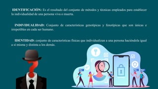 IDENTIFICACIÓN: Es el resultado del conjunto de métodos y técnicas empleados para establecer
la individualidad de una persona viva o muerta.
INDIVIDUALIDAD: Conjunto de características genotípicas y fenotípicas que son únicas e
irrepetibles en cada ser humano.
IDENTIDAD: conjunto de características físicas que individualizan a una persona haciéndola igual
a sí misma y distinta a los demás.
 