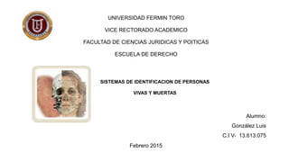 UNIVERSIDAD FERMIN TORO
VICE RECTORADO ACADEMICO
FACULTAD DE CIENCIAS JURIDICAS Y POITICAS
ESCUELA DE DERECHO
SISTEMAS DE IDENTIFICACION DE PERSONAS
VIVAS Y MUERTAS
Alumno:
González Luis
C.I V- 13.613.075
Febrero 2015
 
