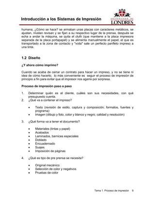 Introducción a los Sistemas de Impresión

humana, ¿Cómo se hace? se armaban unas placas con caracteres metálicos, se
ajustan, nivelan revisan y se fijan a su respectivo lugar de la prensa, después se
echa a andar la máquina, se quita el cluth (que mantiene a la placa impresora
separada de la placa portapapel) y se alimenta manualmente el papel, el que es
transportado a la zona de contacto y "voila" sale un perfecto panfleto impreso a
una tinta.


1.2 Diseño

¿Y ahora cómo imprimo?

Cuando se acaba de cerrar un contrato para hacer un impreso, y no se tiene ni
idea de cómo hacerlo, lo más conveniente es seguir el proceso de impresión de
principio a fin para evitar que el impresor nos agarre por sorpresa.

Proceso de impresión paso a paso

1.   Determinar quién es el cliente, cuáles son sus necesidades, con qué
     presupuesto cuenta.
2.   ¿Qué va a contener el impreso?

     •    Texto (revisión de estilo, captura y composición; formatos, fuentes y
          programa)
     •    Imagen (dibujo y foto, color y blanco y negro, calidad y resolución)

3.   ¿Qué forma va a tener el documento?

     •    Materiales (tintas y papel)
     •    Acabados
     •    Laminados, barnices especiales
     •    Doblado
     •    Encuadernado
     •    Suajes
     •    Imposición de páginas

4.   ¿Qué es tipo de pre prensa se necesita?

     •    Original mecánico
     •    Selección de color y negativos
     •    Pruebas de color




                                                     Tema 1. Proceso de impresión   9
 