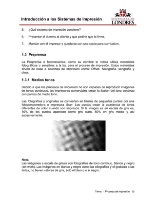 Introducción a los Sistemas de Impresión

5.   ¿Qué sistema de impresión conviene?

6.   Presentar el dummy al cliente y que pedirle que lo firme.

7.   Mandar con el impresor y quedarse con una copia para currículum.


1.3 Preprensa
La Preprensa o fotomecánica, como su nombre lo indica utiliza materiales
fotográficos o sensibles a la luz para el proceso de impresión. Estos materiales
sirven de base a sistemas de impresión como: Offset, flexografía, serigrafía y
otros.

1.3.1 Medios tonos
Debido a que los procesos de impresión no son capaces de reproducir imágenes
de tonos continuos, las impresoras comerciales crean la ilusión del tono continuo
con puntos de medio tono.

Las fotografías y originales se convierten en hileras de pequeños puntos por una
fotocomponedora o impresora láser. Los puntos crean la apariencia de tonos
diferentes de color cuando son impresos. Si la imagen es en escala de gris es,
10% de los puntos aparecen como gris claro, 50% en gris medio y así
sucesivamente.




Nota.
Las imágenes a escala de grises son fotografías de tono continuo, blanco y negro
(art-work). Las imágenes en blanco y negro como las xilografías y el grabado o las
tintas, no tienen valores de gris, solo el blanco o el negro.




                                                      Tema 1. Proceso de impresión 10
 