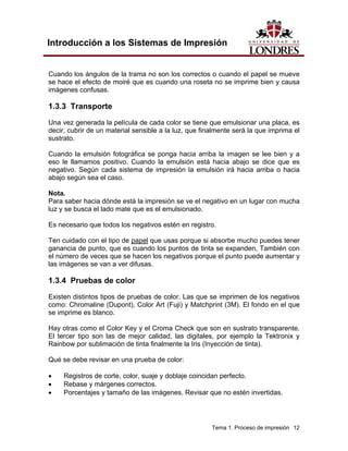 Introducción a los Sistemas de Impresión


Cuando los ángulos de la trama no son los correctos o cuando el papel se mueve
se hace el efecto de moiré que es cuando una roseta no se imprime bien y causa
imágenes confusas.

1.3.3 Transporte
Una vez generada la película de cada color se tiene que emulsionar una placa, es
decir, cubrir de un material sensible a la luz, que finalmente será la que imprima el
sustrato.

Cuando la emulsión fotográfica se ponga hacia arriba la imagen se lee bien y a
eso le llamamos positivo. Cuando la emulsión está hacia abajo se dice que es
negativo. Según cada sistema de impresión la emulsión irá hacia arriba o hacia
abajo según sea el caso.

Nota.
Para saber hacia dónde está la impresión se ve el negativo en un lugar con mucha
luz y se busca el lado mate que es el emulsionado.

Es necesario que todos los negativos estén en registro.

Ten cuidado con el tipo de papel que usas porque si absorbe mucho puedes tener
ganancia de punto, que es cuando los puntos de tinta se expanden, También con
el número de veces que se hacen los negativos porque el punto puede aumentar y
las imágenes se van a ver difusas.

1.3.4 Pruebas de color
Existen distintos tipos de pruebas de color. Las que se imprimen de los negativos
como: Chromaline (Dupont), Color Art (Fuji) y Matchprint (3M). El fondo en el que
se imprime es blanco.

Hay otras como el Color Key y el Croma Check que son en sustrato transparente.
El tercer tipo son las de mejor calidad, las digitales, por ejemplo la Tektronix y
Rainbow por sublimación de tinta finalmente la Iris (Inyección de tinta).

Qué se debe revisar en una prueba de color:

•    Registros de corte, color, suaje y doblaje coincidan perfecto.
•    Rebase y márgenes correctos.
•    Porcentajes y tamaño de las imágenes. Revisar que no estén invertidas.




                                                       Tema 1. Proceso de impresión 12
 