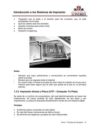 Introducción a los Sistemas de Impresión

•    Tipografía que el estilo y el tamaño sean los correctos, que no esté
     empastada o encimada.
•    Que los colores sean los correctos.
•    Ángulos correctos para evitar moiré.
•    Barra de control.
•    Overprint y trappning.




Notas.

-    Siempre que haya aclaraciones o correcciones es conveniente hacerlas
     sobre la prueba
-    Revisar que nos regresen todo el material
-    Es mucho mejor si haces la prueba de color sobre el sustrato en el que vas a
     imprimir para estar seguro que el color que queda es el que en un principio
     querías.

1.3.5 Impresión directo a Placa (CTP – Computer To Plate)
Se parte de un archivo de computadora, del cual electrónicamente se hacen las
imposiciones. Se hacen pruebas de color digitalmente, de dos lados y con
imposiciones. La placa es expuesta directamente a través de una máquina digital.

Ventajas

•   Al eliminar pasos, el proceso es más rápido.
•   Es más fácil hacer correcciones de último minuto.
•   Se eliminan los negativos y pruebas de color tradicionales


                                                      Tema 1. Proceso de impresión 13
 