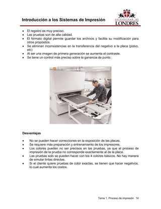 Introducción a los Sistemas de Impresión

•   El registro es muy preciso.
•   Las pruebas son de alta calidad.
•   El formato digital permite guardar los archivos y facilita su modificación para
    otros propósitos.
•   Se eliminan inconsistencias en la transferencia del negativo a la placa (polvo,
    etc)
•   Al ser una imagen de primera generación se aumenta el contraste.
•   Se tiene un control más preciso sobre la ganancia de punto.




Desventajas

•    No se pueden hacer correcciones en la exposición de las placas.
•    Se requiere más preparación y entrenamiento de los impresores.
•    Los colores pueden no ser precisos en las pruebas, ya que el proceso de
     impresión de la prueba no corresponde exactamente al de la placa.
•    Las pruebas solo se pueden hacer con los 4 colores básicos. No hay manera
     de simular tintas directas.
•    Si el cliente quiere pruebas de color exactas, se tienen que hacer negativos,
     lo cual aumenta los costos.




                                                      Tema 1. Proceso de impresión 14
 