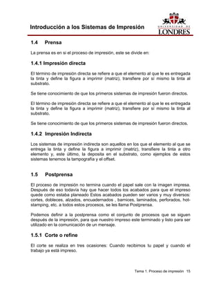 Introducción a los Sistemas de Impresión

1.4    Prensa
La prensa es en si el proceso de impresión, este se divide en:

1.4.1 Impresión directa
El término de impresión directa se refiere a que el elemento al que le es entregada
la tinta y define la figura a imprimir (matriz), transfiere por sí mismo la tinta al
substrato.

Se tiene conocimiento de que los primeros sistemas de impresión fueron directos.

El término de impresión directa se refiere a que el elemento al que le es entregada
la tinta y define la figura a imprimir (matriz), transfiere por sí mismo la tinta al
substrato.

Se tiene conocimiento de que los primeros sistemas de impresión fueron directos.

1.4.2 Impresión Indirecta
Los sistemas de impresión indirecta son aquellos en los que el elemento al que se
entrega la tinta y define la figura a imprimir (matriz), transfiere la tinta a otro
elemento y, este último, la deposita en el substrato, como ejemplos de estos
sistemas tenemos la tampografía y el offset.


1.5    Postprensa
El proceso de impresión no termina cuando el papel sale con la imagen impresa.
Después de eso todavía hay que hacer todos los acabados para que el impreso
quede como estaba planeado Estos acabados pueden ser varios y muy diversos:
cortes, dobleces, alzados, encuadernados , barnices, laminados, perforados, hot-
stamping, etc. a todos estos procesos, se les llama Postprensa.

Podemos definir a la postprensa como el conjunto de procesos que se siguen
después de la impresión, para que nuestro impreso este terminado y listo para ser
utilizado en la comunicación de un mensaje.

1.5.1 Corte o refine

El corte se realiza en tres ocasiones: Cuando recibimos tu papel y cuando el
trabajo ya está impreso.



                                                      Tema 1. Proceso de impresión 15
 