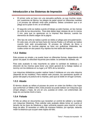 Introducción a los Sistemas de Impresión

•    El primer corte se hace con una escuadra perfecta, ya que muchas veces,
     por cuestiones de fábrica, los pliegos de papel vienen en diferentes medidas
     y el proceso de refinado evita este problema. Debes considerar que a un
     pliego se le quitan 6 mm. en el refinado

•    El segundo corte se realiza cuando el trabajo ya está impreso, en las marcas
     de corte de tus documentos. Para éste debes dejar rebases de por lo menos
     3 mm. para que no aparezcan en tu impreso filos blancos, cuando los
     elementos de diseño salgan de la página

•    Otro tipo de corte se realiza cuando se dobla un pliego para encuadernación.
     En este caso, el corte se hace fuera de marcas finales y el refinado se realiza
     cuando todo está encuadernado. El proceso de refinado de libros o
     documentos de muchas páginas se hace con guillotinas trilaterales, las
     cuales cortan en dos pasos muy rápidos los tres lados del impreso.

1.5.2 Doblez
Este proceso es simple y se puede hacer en diferentes formas, dependiendo del
grosor de papel, la velocidad requerida para doblar, la cantidad de doblado, etc.

Para este acabado lo más importante es saber la cantidad de dobleces y la
dirección de los mismos (para tener una visión general de tu trabajo realiza un
dummy con los dobleces en su lugar y al 100% de su tamaño).

Las máquinas dobladoras pueden realizar hasta 5 dobleces en una sola máquina
(depende de los modelos). Para realizar este proceso, los operadores ajustan el
grosor del papel y la postura de tu impreso, para que se doble en el lugar correcto.

1.5.3 Alzado
El término alzado se refiere al proceso de poner en orden los librillos o las hojas
que conforman un folleto o libro. Este proceso se puede realizar con máquinas que
arrojan pliegos u hojas, de uno en uno, puestas en orden, con anterioridad, alo
largo de una banda móvil a mano.

1.5.4 Foliado
El folio se utiliza en documentos que necesitan un control de calidad y se realiza
con máquinas foliadoras. Para solicitar este acabado debes tomar en cuenta el
tamaño de los tipos de foliadores y dejar suficiente espacio para imprimir el más
largo de ellos. Si necesitas un millón de impresos foliados, por ejemplo, deberás
medir la distancia que ocupan siete dígitos de folio.


                                                      Tema 1. Proceso de impresión 16
 