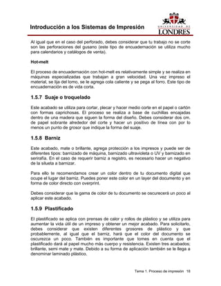 Introducción a los Sistemas de Impresión

Al igual que en el caso del perforado, debes considerar que tu trabajo no se corte
son las perforaciones del gusano (este tipo de encuadernación se utiliza mucho
para calendarios y catálogos de venta).

Hot-melt

El proceso de encuadernación con hot-melt es relativamente simple y se realiza en
máquinas especializadas que trabajan a gran velocidad. Una vez impreso el
material, se lija del lomo, se le agrega cola caliente y se pega al forro. Este tipo de
encuadernación es de vida corta.

1.5.7 Suaje o troquelado

Este acabado se utiliza para cortar, plecar y hacer medio corte en el papel o cartón
con formas caprichosas. El proceso se realiza a base de cuchillas encajadas
dentro de una madera que siguen la forma del diseño. Debes considerar dos cm.
de papel sobrante alrededor del corte y hacer un positivo de línea con por lo
menos un punto de grosor que indique la forma del suaje.

1.5.8 Barniz
Este acabado, mate o brillante, agrega protección a los impresos y puede ser de
diferentes tipos: barnizado de máquina, barnizado ultravioleta o UV y barnizado en
serirafía. En el caso de requerir barniz a registro, es necesario hacer un negativo
de la silueta a barnizar.

Para ello te recomendamos crear un color dentro de tu documento digital que
ocupe el lugar del barniz. Puedes poner este color en un layer del documento y en
forma de color directo con overprint.

Debes considerar que la gama de color de tu documento se oscurecerá un poco al
aplicar este acabado.

1.5.9 Plastificado
El plastificado se aplica con prensas de calor y rollos de plástico y se utiliza para
aumentar la vida útil de un impreso y obtener un mejor acabado. Para solicitarlo,
debes considerar que existen diferentes grosores de plástico y que
probablemente, al igual que el barniz, hará que el color del documento se
oscurezca un poco. También es importante que tomes en cuenta que el
plastificado dará al papel mucho más cuerpo y resistencia. Existen tres acabados;
brillante, semi mate y mate. Debido a su forma de aplicación también se le llega a
denominar laminado plástico.


                                                        Tema 1. Proceso de impresión 18
 