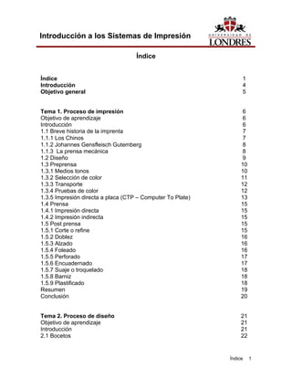Introducción a los Sistemas de Impresión

                                    Índice


Índice                                                           1
Introducción                                                     4
Objetivo general                                                 5


Tema 1. Proceso de impresión                                      6
Objetivo de aprendizaje                                           6
Introducción                                                      6
1.1 Breve historia de la imprenta                                 7
1.1.1 Los Chinos                                                  7
1.1.2 Johannes Gensfleisch Gutemberg                              8
1.1.3 La prensa mecánica                                          8
1.2 Diseño                                                        9
1.3 Preprensa                                                    10
1.3.1 Medios tonos                                               10
1.3.2 Selección de color                                         11
1.3.3 Transporte                                                 12
1.3.4 Pruebas de color                                           12
1.3.5 Impresión directa a placa (CTP – Computer To Plate)        13
1.4 Prensa                                                       15
1.4.1 Impresión directa                                          15
1.4.2 Impresión indirecta                                        15
1.5 Post prensa                                                  15
1.5.1 Corte o refine                                             15
1.5.2 Doblez                                                     16
1.5.3 Alzado                                                     16
1.5.4 Foleado                                                    16
1.5.5 Perforado                                                  17
1.5.6 Encuadernado                                               17
1.5.7 Suaje o troquelado                                         18
1.5.8 Barniz                                                     18
1.5.9 Plastificado                                               18
Resumen                                                          19
Conclusión                                                       20


Tema 2. Proceso de diseño                                        21
Objetivo de aprendizaje                                          21
Introducción                                                     21
2.1 Bocetos                                                      22


                                                            Índice    1
 