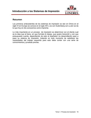 Introducción a los Sistemas de Impresión


Resumen
Los primeros antecedentes de los sistemas de impresión se dan en China en el
siglo VI en Europa se conoce en el siglo XIV y es con Gutemberg con q uien se da
lo que hoy en día conocemos como imprenta.

Lo más importante en un proceso de impresión es determinar con el cliente cual
es la idea que el tiene, en que formato lo desea, que quiere transmitir y con que
presupuesto cuenta, dependiendo de esto el diseñador ira desarrollando paso a
paso su sistema de impresión, tratando en todo momento de satisfacer las
necesidades del trabajo requerido para esto debe contar con una serie de
conocimientos y pruebas previas.




                                                    Tema 1. Proceso de impresión 19
 