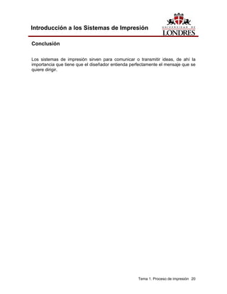 Introducción a los Sistemas de Impresión

Conclusión

Los sistemas de impresión sirven para comunicar o transmitir ideas, de ahí la
importancia que tiene que el diseñador entienda perfectamente el mensaje que se
quiere dirigir.




                                                   Tema 1. Proceso de impresión 20
 
