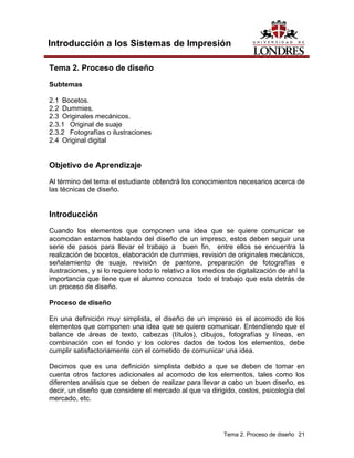 Introducción a los Sistemas de Impresión

Tema 2. Proceso de diseño

Subtemas

2.1 Bocetos.
2.2 Dummies.
2.3 Originales mecánicos.
2.3.1 Original de suaje
2.3.2 Fotografías o ilustraciones
2.4 Original digital


Objetivo de Aprendizaje
Al término del tema el estudiante obtendrá los conocimientos necesarios acerca de
las técnicas de diseño.


Introducción
Cuando los elementos que componen una idea que se quiere comunicar se
acomodan estamos hablando del diseño de un impreso, estos deben seguir una
serie de pasos para llevar el trabajo a buen fin, entre ellos se encuentra la
realización de bocetos, elaboración de dummies, revisión de originales mecánicos,
señalamiento de suaje, revisión de pantone, preparación de fotografías e
ilustraciones, y si lo requiere todo lo relativo a los medios de digitalización de ahí la
importancia que tiene que el alumno conozca todo el trabajo que esta detrás de
un proceso de diseño.

Proceso de diseño

En una definición muy simplista, el diseño de un impreso es el acomodo de los
elementos que componen una idea que se quiere comunicar. Entendiendo que el
balance de áreas de texto, cabezas (títulos), dibujos, fotografías y líneas, en
combinación con el fondo y los colores dados de todos los elementos, debe
cumplir satisfactoriamente con el cometido de comunicar una idea.

Decimos que es una definición simplista debido a que se deben de tomar en
cuenta otros factores adicionales al acomodo de los elementos, tales como los
diferentes análisis que se deben de realizar para llevar a cabo un buen diseño, es
decir, un diseño que considere el mercado al que va dirigido, costos, psicología del
mercado, etc.




                                                            Tema 2. Proceso de diseño 21
 