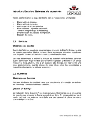 Introducción a los Sistemas de Impresión

Pasos a considerar en la etapa de Diseño para la realización de un impreso:

-     Elaboración de bocetos.
-     Elaboración de dummies.
-     Aprobación de la idea definitiva.
-     Realización de Originales Mecánicos.
-     Toma de fotografías (si es necesario).
-     Determinación del proceso de impresión.
-     Elección del papel.


2.1    Bocetos
Elaboración de Bocetos

Como diseñadores, cuando se nos encarga un proyecto de Diseño Gráfico, ya sea
de imagen corporativa, folletos, revistas, libros, empaques, etiquetas, o cualquier
otro proyecto, primero se realizan bocetos con las ideas iniciales

Una vez determinado el impreso a realizar, se elaboran varios bocetos, para ver
cuáles comunican mejor la idea que queremos expresar. El boceto es un dibujo
realizado a lápiz, plumón, tinta o en cualquier otra técnica, que representa una
idea, posteriormente, cuando alguna de éstas ideas cubre las necesidades y
requisitos del proyecto, se elabora un dummy.


2.2 Dummies
Elaboración de Dummies

Una vez aprobadas las posibles ideas que cumplen con el cometido, se realizan
los “dummies”, correspondientes a cada una.

¿Qué es un dummy?

La traducción literal de dummy* es: objeto simulado, libro blanco con o sin páginas
de muestra que presenta la forma general de un libro. En pocas palabras, es el
medio del cual nos valemos para darle una idea general al cliente de cómo
quedará el producto final.




                                                        Tema 2. Proceso de diseño 22
 