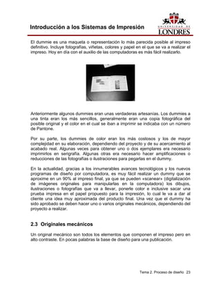 Introducción a los Sistemas de Impresión

El dummie es una maqueta o representación lo más parecida posible al impreso
definitivo. Incluye fotografías, viñetas, colores y papel en el que se va a realizar el
impreso. Hoy en día con el auxilio de las computadoras es más fácil realizarlo.




Anteriormente algunos dummies eran unas verdaderas artesanías. Los dummies a
una tinta eran los más sencillos, generalmente eran una copia fotográfica del
posible original y el color en el cual se iban a imprimir se indicaba con un número
de Pantone.

Por su parte, los dummies de color eran los más costosos y los de mayor
complejidad en su elaboración, dependiendo del proyecto y de su acercamiento al
acabado real. Algunas veces para obtener uno o dos ejemplares era necesario
imprimirlos en serigrafía. Algunas otras era necesario hacer amplificaciones o
reducciones de las fotografías o ilustraciones para pegarlas en el dummy.

En la actualidad, gracias a los innumerables avances tecnológicos y los nuevos
programas de diseño por computadora, es muy fácil realizar un dummy que se
aproxime en un 90% al impreso final, ya que se pueden «scanear» (digitalización
de imágenes originales para manipularlas en la computadora) los dibujos,
ilustraciones o fotografías que va a llevar, ponerle color e inclusive sacar una
prueba impresa en el papel propuesto para la impresión, lo cual le va a dar al
cliente una idea muy aproximada del producto final. Una vez que el dummy ha
sido aprobado se deben hacer uno o varios originales mecánicos, dependiendo del
proyecto a realizar.


2.3 Originales mecánicos
Un original mecánico son todos los elementos que componen el impreso pero en
alto contraste. En pocas palabras la base de diseño para una publicación.




                                                           Tema 2. Proceso de diseño 23
 