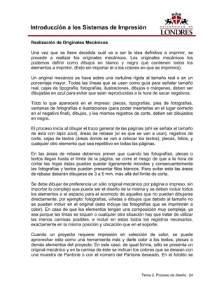Introducción a los Sistemas de Impresión

Realización de Originales Mecánicos

Una vez que se tiene decidida cuál va a ser la idea definitiva a imprimir, se
procede a realizar los originales mecánicos. Los originales mecánicos los
podemos definir como dibujos en blanco y negro que contienen todos los
elementos a imprimir. (Esto sin importar él o los colores en que se imprimirá).

Un original mecánico se hace sobre una cartulina rígida al tamaño real o en un
porcentaje mayor. Todas las líneas que se usen como guía para señalar tamaño
real, cajas de tipografía, fotografías, ilustraciones, dibujos o márgenes, deben ser
dibujadas en azul para evitar que sean reproducidas a la hora de sacar negativos.

Todo lo que aparecerá en el impreso: plecas, tipografías, pies de fotografías,
ventanas de fotografías o ilustraciones (para poder insertarlas en el lugar correcto
en el negativo final), dibujos, y los mismos registros de corte, deben ser dibujados
en negro.

El proceso inicia al dibujar el trazo general de las páginas (ahí se señala el tamaño
de ésta con lápiz azul), áreas de rebase (sí es que se van a usar), registros de
corte, cajas de textos (áreas donde se van a colocar los textos), plecas, folios, y
cualquier otro elemento que sea repetitivo en todas las páginas.

En las áreas de rebase debemos prever que cuando las fotografías, plecas o
textos llegan hasta el límite de la página, se corre el riesgo de que a la hora de
cortar las hojas éstas puedan quedar ligeramente movidas y consecuentemente
las fotografías y textos puedan presentar filos blancos. Para evitar esto las áreas
de rebase deberán dibujarse de 3 a 5 mm. más allá del límite de corte.

Se debe dibujar de preferencia un sólo original mecánico por página o impreso, sin
importar lo complejo que pueda ser el diseño de la misma y se deben incluir todos
los elementos o el espacio para el acomodo de aquellos que no puedan dibujarse
directamente, por ejemplo: fotografías, viñetas o dibujos que debido al tamaño no
se puedan incluir en el original (esto incluye las fotografías que se imprimirán a
color). En caso de que los elementos tengan una composición muy compleja, ya
sea porque las tintas se toquen o cualquier otra situación hay que tratar de utilizar
las menos camisas posibles, e incluir en estas todos los registros necesarios,
exactamente en la misma posición y ubicación que en el soporte.

Cuando un proyecto requiere impresión en selección de color, se puede
aprovechar esto como una herramienta más y darle color a los textos, plecas o
demás elementos del proyecto. En este caso, de igual forma, sólo se presenta un
original mecánico y en la camisa de éste se indican los colores que se desean con
una muestra de Pantone o con el número del Pantone deseado. En el fotolito se



                                                          Tema 2. Proceso de diseño 24
 