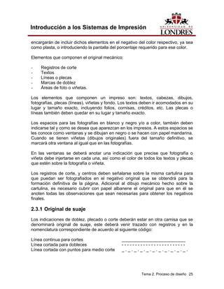 Introducción a los Sistemas de Impresión

encargarán de incluir dichos elementos en el negativo del color respectivo, ya sea
como plasta, o introduciendo la pantalla del porcentaje requerido para ese color.

Elementos que componen el original mecánico:

-    Registros de corte
-    Textos
-    Líneas o plecas
-    Marcas de doblez
-    Áreas de foto o viñetas.

Los elementos que componen un impreso son: textos, cabezas, dibujos,
fotografías, plecas (líneas), viñetas y fondo. Los textos deben ir acomodados en su
lugar y tamaño exacto, incluyendo folios, cornisas, créditos, etc. Las plecas o
líneas también deben quedar en su lugar y tamaño exacto.

Los espacios para las fotografías en blanco y negro y/o a color, también deben
indicarse tal y como se desea que aparezcan en los impresos. A estos espacios se
les conoce como ventanas y se dibujan en negro o se hacen con papel mandarina.
Cuando se tienen viñetas (dibujos originales) fuera del tamaño definitivo, se
marcará otra ventana al igual que en las fotografías.

En las ventanas se deberá anotar una indicación que precise que fotografía o
viñeta debe injertarse en cada una, así como el color de todos los textos y plecas
que estén sobre la fotografía o viñeta.

Los registros de corte, y centros deben señalarse sobre la misma cartulina para
que puedan ser fotografiados en el negativo original que se obtendrá para la
formación definitiva de la página. Adicional al dibujo mecánico hecho sobre la
cartulina, es necesario cubrir con papel albanene el original para que en él se
anoten todas las observaciones que sean necesarias para obtener los negativos
finales.

2.3.1 Original de suaje
Los indicaciones de doblez, plecado o corte deberán estar en otra camisa que se
denominará original de suaje, este deberá venir trazado con registros y en la
nomenclatura correspondiente de acuerdo al siguiente código:

Línea continua para cortes                    __________________________
Línea cortada para dobleces                   ------------------------
Línea cortada con puntos para medio corte     _._._._._._._._._._._.




                                                        Tema 2. Proceso de diseño 25
 