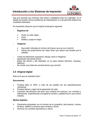 Introducción a los Sistemas de Impresión

Hay que recordar que mientras más claros y detallados sean los originales, en el
fotolito se tendrán menos problemas de interpretación, lo cual permitirá obtener los
resultados deseados.

Es importante observar que el original contenga lo siguiente:

-    Registros de

     •    Corte, en color negro.
     •    Color.
     •    Doblez y suaje en negro.

-    Imágenes

     •    Que estén indicadas el número de líneas a que se va a imprimir.
     •    Indicar las proporciones (es mejor tener que reducir que ampliar por la
          calidad).

-    Todos los elementos necesarios: dibujos, texto e imágenes.
-    Aprobación del cliente (firma)
-    Datos del cliente y del diseñador en la parte trasera (Nombre, empresa,
     teléfono).
-    No olvidar que todas las camisas tienen que coincidir.


2.4 Original digital
Esto es lo que se necesita incluir:

Documentos

•    Pruebas láser al 100%, a color de ser posible con las especificaciones
     necesarias.
•    Pruebas blanco y negro de la separación de color.
•    Impresión del directorio del disco que contiene los archivos, con nombres y
     extensiones. Especificando el programa (versión y plataforma) en que fueron
     creados.

Medios digitales

•    Claramente etiquetado con el nombre de la compañía, del proyecto, número
     de disco, teléfono y persona para contacto y fecha.
•    Archivos con nombres descriptivos y claros.


                                                         Tema 2. Proceso de diseño 27
 