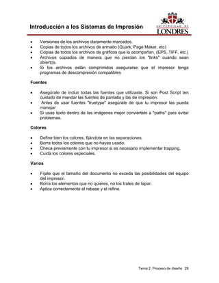 Introducción a los Sistemas de Impresión

•   Versiones de los archivos claramente marcados.
•   Copias de todos los archivos de armado (Quark, Page Maker, etc)
•   Copias de todos los archivos de gráficos que lo acompañan. (EPS, TIFF, etc.)
•   Archivos copiados de manera que no pierdan los "links" cuando sean
    abiertos.
•   Si los archivos están comprimidos asegurarse que el impresor tenga
    programas de descompresión compatibles

Fuentes

•   Asegúrate de incluir todas las fuentes que utilizaste. Si son Post Script ten
    cuidado de mandar las fuentes de pantalla y las de impresión.
•    Antes de usar fuentes "truetype" asegúrate de que tu impresor las pueda
    manejar
•   Si usas texto dentro de las imágenes mejor conviértelo a "paths" para evitar
    problemas.

Colores

•   Define bien los colores, fijándote en las separaciones.
•   Borra todos los colores que no hayas usado.
•   Checa previamente con tu impresor si es necesario implementar trapping.
•   Cuida los colores especiales.

Varios

•   Fíjate que el tamaño del documento no exceda las posibilidades del equipo
    del impresor.
•   Borra los elementos que no quieres, no los trates de tapar.
•   Aplica correctamente el rebase y el refine.




                                                      Tema 2. Proceso de diseño 28
 