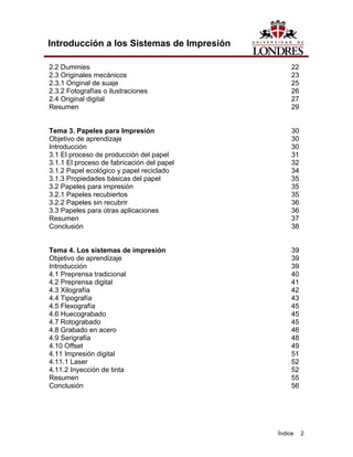 Introducción a los Sistemas de Impresión

2.2 Dummies                                      22
2.3 Originales mecánicos                         23
2.3.1 Original de suaje                          25
2.3.2 Fotografías o ilustraciones                26
2.4 Original digital                             27
Resumen                                          29


Tema 3. Papeles para Impresión                   30
Objetivo de aprendizaje                          30
Introducción                                     30
3.1 El proceso de producción del papel           31
3.1.1 El proceso de fabricación del papel        32
3.1.2 Papel ecológico y papel reciclado          34
3.1.3 Propiedades básicas del papel              35
3.2 Papeles para impresión                       35
3.2.1 Papeles recubiertos                        35
3.2.2 Papeles sin recubrir                       36
3.3 Papeles para otras aplicaciones              36
Resumen                                          37
Conclusión                                       38


Tema 4. Los sistemas de impresión                39
Objetivo de aprendizaje                          39
Introducción                                     39
4.1 Preprensa tradicional                        40
4.2 Preprensa digital                            41
4.3 Xilografía                                   42
4.4 Tipografía                                   43
4.5 Flexografía                                  45
4.6 Huecograbado                                 45
4.7 Rotograbado                                  45
4.8 Grabado en acero                             46
4.9 Serigrafía                                   48
4.10 Offset                                      49
4.11 Impresión digital                           51
4.11.1 Laser                                     52
4.11.2 Inyección de tinta                        52
Resumen                                          55
Conclusión                                       56




                                            Índice    2
 