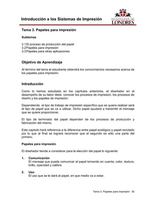 Introducción a los Sistemas de Impresión

Tema 3. Papeles para impresión

Subtemas

3.1 El proceso de producción del papel
3.2 Papeles para impresión
3.3 Papeles para otras aplicaciones


Objetivo de Aprendizaje

Al término del tema el estudiante obtendrá los conocimientos necesarios acerca de
los papeles para impresión.


Introducción
Como lo hemos estudiado en los capítulos anteriores, el diseñador en el
desempeño de su labor debe conocer los procesos de impresión, los procesos de
diseño y los papeles de impresión.

Dependiendo el tipo de trabajo de impresión específico que se quiera realizar será
el tipo de papel que se va a utilizar. Dicho papel ayudará a transmitir el mensaje
que se quiere proporcionar.

El tipo de terminado del papel dependen de los procesos de producción y
fabricación del mismo.

Este capitulo hará referencia a la diferencia entre papel ecológico y papel reciclado
por lo que al final se logrará reconocer que el segundo es sólo una parte del
primero.

Papeles para impresión

El diseñador tiende a considerar para la elección del papel lo siguiente:

1.   Comunicación
     El mensaje que puede comunicar el papel tomando en cuenta, color, textura,
     brillo, opacidad y calibre.

2.   Uso
     El uso que se le dará al papel, en que medio va a estar.




                                                     Tema 3. Papeles para impresión 30
 