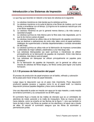 Introducción a los Sistemas de Impresión

Lo que hay que recordar en relación a los tipos de celulosa es lo siguiente:

1)   La celulosa mecánica es más barata que la celulosa química.
2)   La celulosa mecánica no le quita la lignina a las fibras de madera, por lo cual
     tiende a amarillarse con el tiempo. (La lignina es la sustancia natural que une
     a las fibras vegetales.)
3)   La celulosa mecánica es por lo general menos blanca y da más cuerpo y
     opacidad al papel.
4)   La celulosa química es más blanca pero la fibra esta más degradada, por lo
     que le da menos cuerpo al papel.
5)   La celulosa mecánica se utiliza más en la fabricación de papeles económicos
     que se destinan a aplicaciones de corta vida, tales como el papel periódico,
     catálogos de supermercado o tiendas departamentales o revistas semanales
     de alto tiraje.
6)   La celulosa química se utiliza más en la fabricación de impresos comerciales
     y editoriales de mejor calidad y destinados a una más larga vida.
7)   Las celulosas blanqueadas (ya sean químicas o mecánicas) se utilizan
     principalmente en la fabricación de papeles de impresión. Entre más blanca
     la celulosa, más blanco será el papel.
8)   Las celulosas sin blanquear se utilizan principalmente en papeles para
     empaque.
9)   En la fabricación de papeles de impresión, por lo general se utiliza una
     mezcla de celulosa de fibras largas y de fibras cortas para lograr una buena
     formación.

3.1.1 El proceso de fabricación del papel
El proceso de producción de papel empieza con el batido, refinado y coloración
de la pulpa para hacer el tipo de papel deseado.

Luego sigue la depuración que es el paso más importante, Poca depuración
producirá papeles gruesos y rugosos como lo es el papel kraft. La máxima
depuración produce papeles delgados y lisos como el albanene.

Una vez depurada la pulpa se mezcla con agua en la caja maestra, a esta mezcla
se le llama suministro y su composición es de 99% agua.

El suministro fluye a través de las mallas de drenado que es un entretejido de
alambres de metal, parecido a la malla de mosquitero. Esta se mueve no solo
hacia delante, como se enseña en las flechas de la figura 1, sino que también lo
hace de lado a lado. Las fibras se quedan en los alambres y el agua cae a través
de ellas. El sacudir el suministro asegura que las fibras se acomoden y
permanezcan juntas.



                                                     Tema 3. Papeles para impresión 32
 