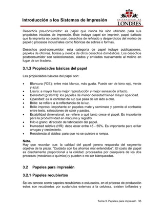 Introducción a los Sistemas de Impresión

Desechos pre-consumidor: es papel que nunca ha sido utilizado para sus
propósitos iniciales de impresión. Este incluye papel sin imprimir, papel dañado
que la imprenta no puede usar, desechos de refinado y desperdicios del molino de
papel o procesos industriales como fábricas de sobres o formas.

Desechos post-consumidor: esta categoría de papel incluye publicaciones,
papeles de oficinas, bolsas y cientos de otros desechos domésticos. Los desechos
postconsumidor son seleccionados, atados y enviados nuevamente al molino en
lugar de un tiradero.

3.1.3 Propiedades básicas del papel
Las propiedades básicas del papel son:

•     Blancura (ºGE): entre más blanco, más gusta. Puede ser de tono rojo, verde
      y azul.
•     Lisura: a mayor lisura mejor reproducción y mejor sensación al tacto.
•     Densidad (grs/cm3): los papeles de menor densidad tienen mayor opacidad.
•     Opacidad: es la cantidad de luz que pasa de un lado a otro.
•     Brillo: se refiere a la reflectancia de la luz.
•     Brillo impreso: importante en papeles mate y semimate y permite el contraste
      entre texto, selecciones de color y pastas.
•     Estabilidad dimensional: se refiere a qué tanto crece el papel. Es importante
      para la productividad en máquina y registro.
•     Hilo o grano: dirección de fabricación del papel.
•     Humedad relativa (HR): debe estar entre 45 - 55%. Es importante para evitar
      arrugas y crecimiento.
•     Resistencia al doblez: para que no se quiebre o rompa.

Nota.
Hay que recordar que: la calidad del papel genera respuesta del segmento
objetivo de la pieza. "Cuidado con los ahorros mal entendidos". El costo del papel
es directamente proporcional a la calidad. procesadas por cualquiera de los dos
procesos (mecánico o químico) y pueden o no ser blanqueadas.


3.2    Papeles para impresión

3.2.1 Papeles recubiertos
Se les conoce como papeles recubiertos o estucados, en el proceso de producción
estos son recubiertos por sustancias externas a la celulosa, existen brillantes y



                                                    Tema 3. Papeles para impresión 35
 